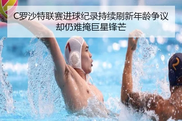 C罗沙特联赛进球纪录持续刷新年龄争议却仍难掩巨星锋芒