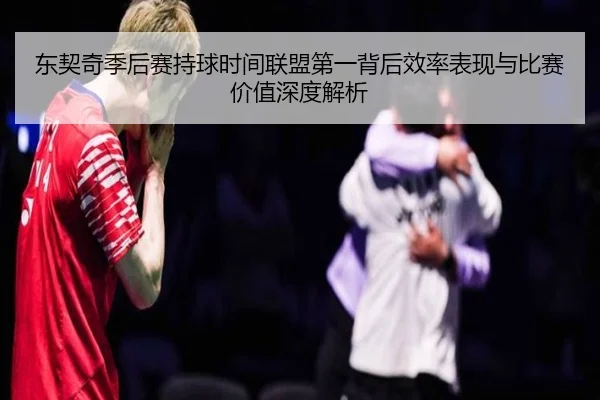 东契奇季后赛持球时间联盟第一背后效率表现与比赛价值深度解析